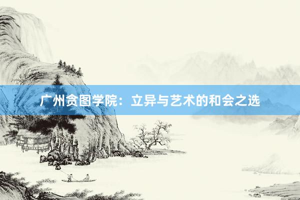 广州贪图学院：立异与艺术的和会之选