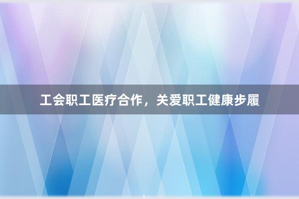 工会职工医疗合作，关爱职工健康步履