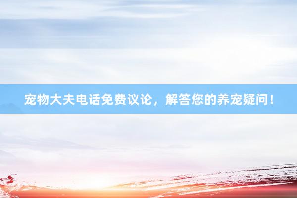 宠物大夫电话免费议论，解答您的养宠疑问！